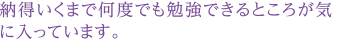 納得いくまで何度でも勉強できるところが気に入っています。