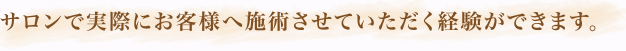 サロンで実際にお客様へ施術させていただく経験ができます。