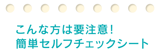 こんな方は要注意！簡単セルフチェックシート